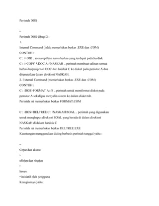 Perintah DOS
•
Perintah DOS dibagi 2 :
1.
Internal Command (tidak memerlukan berkas .EXE dan .COM)
CONTOH :
C : >DIR .. menampilkan nama berkas yang terdapat pada hardisk
C : >COPY *.DOC A: NASKAH .. perintah membuat salinan semua
berkas berpengenal .DOC dari hardisk C ke disket pada pemutar A dan
ditempatkan dalam direktori NASKAH.
2. External Command (memerlukan berkas .EXE dan .COM)
CONTOH :
C : DOS>FORMAT A: /S .. perintah untuk memformat disket pada
pemutar A sekaligus menyalin sistem ke dalam disket tsb.
Perintah ini memerlukan berkas FORMAT.COM
C : DOS>DELTREE C : NASKAHSOAL .. perintah yang digunakan
untuk menghapus direktori SOAL yang berada di dalam direktori
NASKAH di dalam hardisk C
Perintah ini memerlukan berkas DELTREE.EXE
Keuntungan menggunakan dialog berbasis perintah tunggal yaitu :
•
Cepat dan akurat
•
efisien dan ringkas
•
luwes
• inisiatif oleh pengguna
Kerugiannya yaitu:
 
