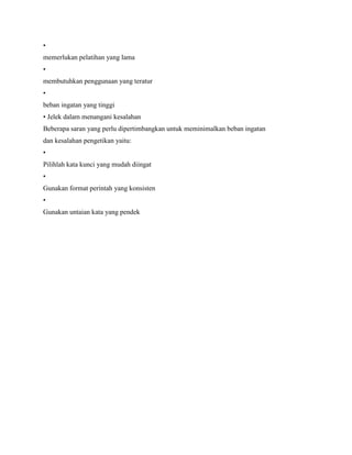 •
memerlukan pelatihan yang lama
•
membutuhkan penggunaan yang teratur
•
beban ingatan yang tinggi
• Jelek dalam menangani kesalahan
Beberapa saran yang perlu dipertimbangkan untuk meminimalkan beban ingatan
dan kesalahan pengetikan yaitu:
•
Pilihlah kata kunci yang mudah diingat
•
Gunakan format perintah yang konsisten
•
Gunakan untaian kata yang pendek
 