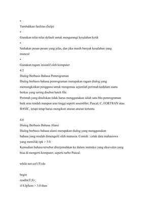 •
Tambahkan fasilitas (help)
•
Gunakan nilai-nilai default untuk mengurangi kesalahan ketik
•
Sediakan pesan-pesan yang jelas, dan jika masih banyak kesalahan yang
muncul
•
Gunakan ragam inisiatif oleh komputer
4.5
Dialog Berbasis Bahasa Pemrograman
Dialog berbasis bahasa pemrograman merupakan ragam dialog yang
memungkinkan pengguna untuk mengemas sejumlah perintah kedalam suatu
berkas yang sering disebut batch file.
Perintah yang dituliskan tidak harus menggunakan salah satu bhs pemrograman
baik aras rendah maupun aras tinggi seperti assembler, Pascal, C, FORTRAN atau
BASIC, tetapi tetap harus mengikuti aturan-aturan tertentu.
4.6
Dialog Berbasis Bahasa Alami
Dialog berbasis bahasa alami merupakan dialog yang menggunakan
bahasa yang mudah dimengerti oleh manusia. Contoh : cetak data mahasiswa
yang memiliki ipk > 3.0.
Kemudian bahasa tersebut diterjemahkan ke dalam instruksi yang ekuivalen yang
bisa di mengerti komputer, seperti turbo Pascal.
while not eof (T) do
begin
readln(T,S) ;
if S.IpSem > 3.0 then
 