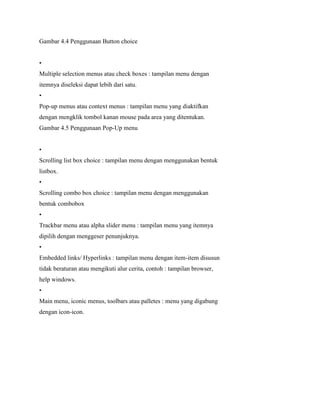 Gambar 4.4 Penggunaan Button choice
•
Multiple selection menus atau check boxes : tampilan menu dengan
itemnya diseleksi dapat lebih dari satu.
•
Pop-up menus atau context menus : tampilan menu yang diaktifkan
dengan mengklik tombol kanan mouse pada area yang ditentukan.
Gambar 4.5 Penggunaan Pop-Up menu
•
Scrolling list box choice : tampilan menu dengan menggunakan bentuk
listbox.
•
Scrolling combo box choice : tampilan menu dengan menggunakan
bentuk combobox
•
Trackbar menu atau alpha slider menu : tampilan menu yang itemnya
dipilih dengan menggeser penunjuknya.
•
Embedded links/ Hyperlinks : tampilan menu dengan item-item disusun
tidak beraturan atau mengikuti alur cerita, contoh : tampilan browser,
help windows.
•
Main menu, iconic menus, toolbars atau palletes : menu yang digabung
dengan icon-icon.
 