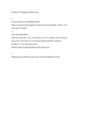 Gambar 4.6 Penggunaan Main menu
2.
Linear Sequences dan Multiple Menus
Menu yang memandu pengguna untuk proses yang kompleks, contoh : clue
cards atau “Wizards”.
3.
Tree-structured Menus
Menu ini terdiri dari : Tree View Menus, List View Menus, Tree structured
menu (Tree View dan List View) pada tampilan Windows Explorer.
Gambar 4.7 Tree-structured menus
Strategi untuk mengelompokkan menu dengan cara :
•
Pengategorian, pilihan dari tipe yang serupa ditempatkan bersama
 