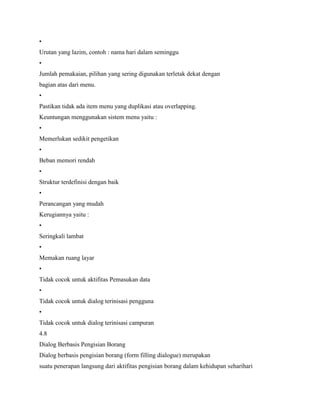 •
Urutan yang lazim, contoh : nama hari dalam seminggu
•
Jumlah pemakaian, pilihan yang sering digunakan terletak dekat dengan
bagian atas dari menu.
•
Pastikan tidak ada item menu yang duplikasi atau overlapping.
Keuntungan menggunakan sistem menu yaitu :
•
Memerlukan sedikit pengetikan
•
Beban memori rendah
•
Struktur terdefinisi dengan baik
•
Perancangan yang mudah
Kerugiannya yaitu :
•
Seringkali lambat
•
Memakan ruang layar
•
Tidak cocok untuk aktifitas Pemasukan data
•
Tidak cocok untuk dialog terinisasi pengguna
•
Tidak cocok untuk dialog terinisasi campuran
4.8
Dialog Berbasis Pengisian Borang
Dialog berbasis pengisian borang (form filling dialogue) merupakan
suatu penerapan langsung dari aktifitas pengisian borang dalam kehidupan seharihari
 