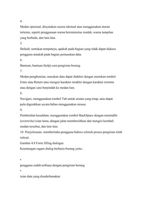 4.
Medan opsional, dinyatakan secara tekstual atau menggunakan aturan
tertentu, seperti penggunaan warna berintensitas rendah, warna tampilan
yang berbeda, dan lain-lain.
5.
Default, tentukan tempatnya, apakah pada bagian yang tidak dapat diakses
pengguna ataukah pada bagian pemasukan data.
6.
Bantuan, bantuan (help) cara pengisian borang.
7.
Medan penghentian, masukan data dapat diakhiri dengan menekan tombol
Enter atau Return atau mengisi karakter terakhir dengan karakter tertentu
atau dengan cara berpindah ke medan lain.
8.
Navigasi, menggunakan tombol Tab untuk urutan yang tetap, atau dapat
pula digerakkan secara bebas menggunakan mouse.
9.
Pembetulan kesalahan, menggunakan tombol BackSpace dengan menindihi
(overwrite) isian lama, dengan jalan membersihkan dan mengisi kembali
medan tersebut, dan lain-lain.
10. Penyelesaian. memberitahu pengguna bahwa seluruh proses pengisian telah
selesai.
Gambar 4.8 Form filling dialogue
Keuntungan ragam dialog berbasis borang yaitu :
•
pengguna sudah terbiasa dengan pengisian borang
•
isian data yang disederhanakan
 
