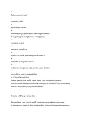 •
beban memori rendah
•
strukturnya jelas
•
perancangan mudah
•
tersedia berbagai piranti bantu perancangan tampilan
Kerugian ragam dialog berbasis borang yaitu :
•
seringkali lambat
•
memakan ruang layar
•
tidak cocok untuk pemilihan perintah/instruksi
•
memerlukan pengontrol kursor
•
mekanisme navigasinya tidak terlihat secara eksplisit
•
memerlukan suatu bentuk pelatihan
4.9 Dialog Berbasis Ikon
Dialog berbasis ikon adalah ragam dialog yang banyak menggunakan
simbol-simbol dan tanda-tanda untuk menunjukkan suatu aktifitas tertentu.Dialog
berbasis ikon seperti pada gambar di bawah:
Gambar 4.9 Dialog berbasis ikon
Permasalahan yang muncul adalah bagaimana menentukan seberapa tepat
arti suatu nama atau ikon. Dari sudut pandang psikologi dianggap bahwa mereka
 