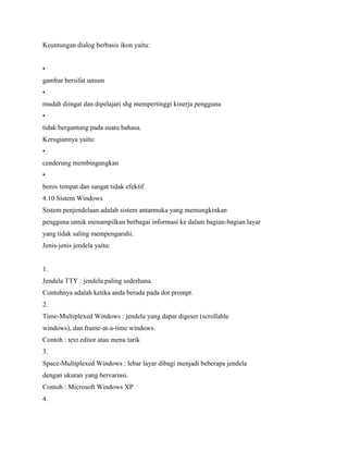Keuntungan dialog berbasis ikon yaitu:
•
gambar bersifat umum
•
mudah diingat dan dipelajari shg mempertinggi kinerja pengguna
•
tidak bergantung pada suatu bahasa.
Kerugiannya yaitu:
•
cenderung membingungkan
•
boros tempat dan sangat tidak efektif
4.10 Sistem Windows
Sistem penjendelaan adalah sistem antarmuka yang memungkinkan
pengguna untuk menampilkan berbagai informasi ke dalam bagian-bagian layar
yang tidak saling mempengaruhi.
Jenis-jenis jendela yaitu:
1.
Jendela TTY : jendela paling sederhana.
Contohnya adalah ketika anda berada pada dot prompt.
2.
Time-Multiplexed Windows : jendela yang dapat digeser (scrollable
windows), dan frame-at-a-time windows.
Contoh : text editor atau menu tarik
3.
Space-Multiplexed Windows : lebar layar dibagi menjadi beberapa jendela
dengan ukuran yang bervariasi.
Contoh : Microsoft Windows XP
4.
 