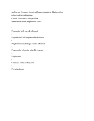 Jendela non Homogen : jenis jendela yang tidak dapat dikelompokkan
dalam jendela-jendela diatas.
Contoh : ikon dan zooming window
Pemanfaatan sistem penjendelaan yaitu :
•
Penampilan lebih banyak informasi
•
Pengaksesan lebih banyak sumber informasi
•
Pengkombinasian berbagai sumber informasi
•
Pengontrolan bebas atas sejumlah program
•
Pengingatan
•
Command context/active form
•
Penyajian jamak
 
