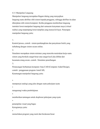 4.11 Manipulasi Langsung
Manipulasi langsung merupakan Ragam dialog yang menyajikan
langsung suatu aktifitas oleh sistem kepada pengguna, sehingga aktifitas itu akan
dikerjakan oleh sistem komputer. Ketika pengguna memberikan langsung
instruksi lewat manipulasi langsung dari semacam kenyataan maya (virtual
reality) yang terpampang lewat tampilan yang muncul di layar. Penerapan
manipulasi langsung yaitu:
1.
Kontrol proses, contoh : sistem pembangkitan dan penyaluran listrik yang
terhubung dengan sistem secara online.
2.
Simulator merupakan sistem miniatur yang mencoba menirukan kerja suatu
sistem yang berskala sangat besar atau sangat kecil jika dilihat dari
kacamata orang awam. contoh : Simulator penerbangan
3.
Perancangan berbantuan komputer Atau CAD (Computer Aided Design),
contoh : penggunaan program AutoCAD,
Keuntungan manipulasi langsung yaitu:
•
mempunyai analogi yang jelas dengan suatu pekerjaan nyata
•
mengurangi waktu pembelajaran
•
memberikan tantangan untuk eksplorasi pekerjaan yang nyata
•
penampilan visual yang bagus
Kerugiannya yaitu:
•
memerlukan program yang rumit dan berukuran besar
 