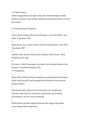 4.13 Bahan Diskusi
Dalam menggunakan suatu ragam dialog perlu dipertimbangkan masalah
Ergonomi. Menurut Anda, Jelaskan tentang prinsip-prinsip Ergonomi tersebut?
Beri contoh!
4.14 Bacaan/Rujukan Pengayaan
1.
Santoso,Insap; Interaksi Manusia dan Komputer : Teori dan Praktek, Andi
Offset, Yogyakarta, 2004.
2.
Sudarmawan; Ariyus, Dony; Interaksi Manusia dan Komputer, Andi Offset
Yogyakarta, 2007.
3.
Surbakti, Irfan; Interaksi Manusia Dan Komputer, Edisi Jurusan Teknik
Informatika-ITS, 2006.
4.
M. Zakaria, Teddy; Perancangan Antarmuka Untuk Interaksi Manusia Dan
Komputer, Informatika Bandung, 2007.
4.15 Rangkuman
•
Ragam dialog (Dialoque Style) merupakan cara pengorganisasian berbagai
teknik dialog interaktif yang memungkinkan komunikasi antara manusia
dengan komputer.
•
Sifat penting ragam dialog yaitu inisiatif, keluwesan, kompleksitas,
kekuatan, beban informasi, konsistensi, umpan balik, observabilitas,
kontrolabilitas, efisiensi, dan keseimbangan.
•
Dialog berbasis perintah tunggal berupa perintah tunggal yang dipakai
sesuai dengan sistem komputernya.
•
 
