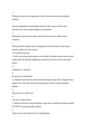 •
Dialog berbasis ikon menggunakan symbol dan tanda untuk menunjukkan
aktifitas.
•
Sistem penjendelaan menampilkan informasi baik secara individu atau
bersama-sama dalam bagian-bagian layar tampilan.
•
Manipulasi langsung menyajikan aktifitas dunia nyata ke dalam sistem
komputer
•
Dialog berbasis interaksi grafis menggunakan bentuk-bentuk visual seperti
gambar, grafik, ikon dan animasi
4.16 Latihan Soal-soal
1. Salah satu tujuan perancangan sistem adalah dimungkinkannya sistem untuk
dioperasikan di berbagai lingkungan hardware & software, hal ini termasuk
dalam :
a.
Standarisasi c. Integrasi
b.
Konsistensi d. Portabilitas
2. Andaikan anda diminta untuk membuat program ujian online dengan pilihan
ganda, jenis menu apa yang akan anda gunakan untuk mempresentasikan
pilihan?
a.
Pop-up menu c. Check box
b.
List box d. Radio button
3. Salah satu fasilitas yang ditampilkan pada sistem manipulasi langsung adalah
WYSIWYG yang maksudnya adalah :
a.
Segala yang Anda inginkan pasti Anda dapatkan
 