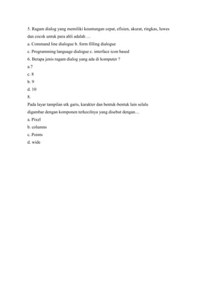 5. Ragam dialog yang memiliki keuntungan cepat, efisien, akurat, ringkas, luwes
dan cocok untuk para ahli adalah …
a. Command line dialogue b. form filling dialogue
c. Programming language dialogue c. interface icon based
6. Berapa jenis ragam dialog yang ada di komputer ?
a.7
c. 8
b. 9
d. 10
8.
Pada layar tampilan utk garis, karakter dan bentuk-bentuk lain selalu
digambar dengan komponen terkecilnya yang disebut dengan…
a. Pixel
b. columns
c. Points
d. wide
 