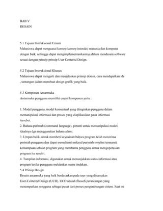 BAB V
DESAIN
5.1 Tujuan Instruksional Umum
Mahasiswa dapat menguasai konsep-konsep interaksi manusia dan komputer
dengan baik, sehingga dapat mengimplementasikannya dalam mendesain software
sesuai dengan prinsip-prinsip User Centered Design.
5.2 Tujuan Instruksional Khusus
Mahasiswa dapat mengerti dan menjelaskan prinsip desain, cara mendapatkan ide
, tantangan dalam membuat design grafik yang baik.
5.3 Komponen Antarmuka
Antarmuka pengguna memiliki empat komponen yaitu :
1. Model pengguna, model konseptual yang diinginkan pengguna dalam
memanipulasi informasi dan proses yang diaplikasikan pada informasi
tersebut.
2. Bahasa perintah (command language), peranti untuk memanipulasi model,
idealnya dgn menggunakan bahasa alami.
3. Umpan balik, untuk memberi keyakinan bahwa program telah menerima
perintah pengguna dan dapat memahami maksud perintah tersebut termasuk
kemampuan sebuah program yang membantu pengguna untuk mengoperasian
program itu sendiri.
4. Tampilan informasi, digunakan untuk menunjukkan status informasi atau
program ketika pengguna melakukan suatu tindakan.
5.4 Prinsip Design
Desain antarmuka yang baik berdasarkan pada user yang dinamakan
User-Centered Design (UCD). UCD adalah filosofi perancangan yang
menempatkan pengguna sebagai pusat dari proses pengembangan sistem. Saat ini
 