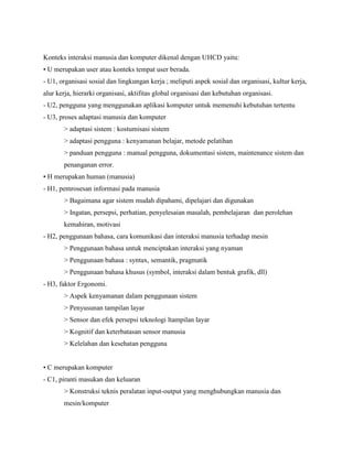 Konteks interaksi manusia dan komputer dikenal dengan UHCD yaitu:
• U merupakan user atau konteks tempat user berada.
- U1, organisasi sosial dan lingkungan kerja ; meliputi aspek sosial dan organisasi, kultur kerja,
alur kerja, hierarki organisasi, aktifitas global organisasi dan kebutuhan organisasi.
- U2, pengguna yang menggunakan aplikasi komputer untuk memenuhi kebutuhan tertentu
- U3, proses adaptasi manusia dan komputer
> adaptasi sistem : kostumisasi sistem
> adaptasi pengguna : kenyamanan belajar, metode pelatihan
> panduan pengguna : manual pengguna, dokumentasi sistem, maintenance sistem dan
penanganan error.
• H merupakan human (manusia)
- H1, pemrosesan informasi pada manusia
> Bagaimana agar sistem mudah dipahami, dipelajari dan digunakan
> Ingatan, persepsi, perhatian, penyelesaian masalah, pembelajaran dan perolehan
kemahiran, motivasi
- H2, penggunaan bahasa, cara komunikasi dan interaksi manusia terhadap mesin
> Penggunaan bahasa untuk menciptakan interaksi yang nyaman
> Penggunaan bahasa : syntax, semantik, pragmatik
> Penggunaan bahasa khusus (symbol, interaksi dalam bentuk grafik, dll)
- H3, faktor Ergonomi.
> Aspek kenyamanan dalam penggunaan sistem
> Penyusunan tampilan layar
> Sensor dan efek persepsi teknologi ltampilan layar
> Kognitif dan keterbatasan sensor manusia
> Kelelahan dan kesehatan pengguna
• C merupakan komputer
- C1, piranti masukan dan keluaran
> Konstruksi teknis peralatan input-output yang menghubungkan manusia dan
mesin/komputer
 