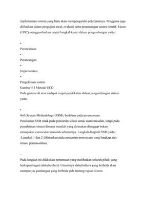 implementasi sistem yang baru akan mempengaruhi pekerjaannya. Pengguna juga
dilibatkan dalam pengujian awal, evaluasi serta perancangan secara iteratif. Eason
(1992) menggambarkan empat langkah kunci dalam pengembangan yaitu :
•
Perencanaan
•
Perancangan
•
Implementasi
•
Pengelolaan sistem.
Gambar 5.1 Metode UCD
Pada gambar di atas terdapat empat pendekatan dalam pengembangan sistem
yaitu:
•
Soft System Methodology (SSM), berfokus pada perencanaan.
Penekanan SSM tidak pada pencarian solusi untuk suatu masalah, tetapi pada
pemahaman situasi dimana masalah yang dirasakan dianggap bukan
merupakan esensi/akar masalah sebenarnya. Langkah-langkah SSM yaitu :
-Langkah 1 dan 2 difokuskan pada pencarian pernyataan yang lengkap atas
situasi permasalahan.
-
Pada langkah ini dilakukan pertemuan yang melibatkan seluruh pihak yang
berkepentingan (stakeholders). Umumnya stakeholders yang berbeda akan
mempunyai pandangan yang berbeda pula tentang tujuan sistem.
 