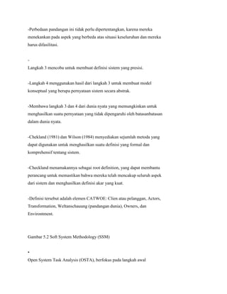-Perbedaan pandangan ini tidak perlu dipertentangkan, karena mereka
menekankan pada aspek yang berbeda atas situasi keseluruhan dan mereka
harus difasilitasi.
-
Langkah 3 mencoba untuk membuat definisi sistem yang presisi.
-Langkah 4 menggunakan hasil dari langkah 3 untuk membuat model
konseptual yang berupa pernyataan sistem secara abstrak.
-Membawa langkah 3 dan 4 dari dunia nyata yang memungkinkan untuk
menghasilkan suatu pernyataan yang tidak dipengaruhi oleh batasanbatasan
dalam dunia nyata.
-Chekland (1981) dan Wilson (1984) menyediakan sejumlah metoda yang
dapat digunakan untuk menghasilkan suatu definisi yang formal dan
komprehensif tentang sistem.
-Checkland menamakannya sebagai root definition, yang dapat membantu
perancang untuk memastikan bahwa mereka telah mencakup seluruh aspek
dari sistem dan menghasilkan definisi akar yang kuat.
-Definisi tersebut adalah elemen CATWOE: Clien atau pelanggan, Actors,
Transformation, Weltanschauung (pandangan dunia), Owners, dan
Environtment.
Gambar 5.2 Soft System Methodology (SSM)
•
Open System Task Analysis (OSTA), berfokus pada langkah awal
 