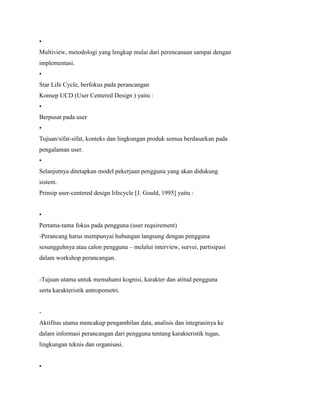 •
Multiview, metodologi yang lengkap mulai dari perencanaan sampai dengan
implementasi.
•
Star Life Cycle, berfokus pada perancangan
Konsep UCD (User Centered Design ) yaitu :
•
Berpusat pada user
•
Tujuan/sifat-sifat, konteks dan lingkungan produk semua berdasarkan pada
pengalaman user.
•
Selanjutnya ditetapkan model pekerjaan pengguna yang akan didukung
sistem.
Prinsip user-centered design lifecycle [J. Gould, 1995] yaitu :
•
Pertama-tama fokus pada pengguna (user requirement)
-Perancang harus mempunyai hubungan langsung dengan pengguna
sesungguhnya atau calon pengguna – melalui interview, survei, partisipasi
dalam workshop perancangan.
-Tujuan utama untuk memahami kognisi, karakter dan atitud pengguna
serta karakteristik antropometri.
-
Aktifitas utama mencakup pengambilan data, analisis dan integrasinya ke
dalam informasi perancangan dari pengguna tentang karakteristik tugas,
lingkungan teknis dan organisasi.
•
 