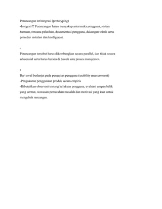 Perancangan terintegrasi (prototyping)
-Integratif? Perancangan harus mencakup antarmuka pengguna, sistem
bantuan, rencana pelatihan, dokumentasi pengguna, dukungan teknis serta
prosedur instalasi dan konfigurasi.
-
Perancangan tersebut harus dikembangkan secara parallel, dan tidak secara
sekuensial serta harus berada di bawah satu proses manajemen.
•
Dari awal berlanjut pada pengujian pengguna (usability measurement)
-Pengukuran penggunaan produk secara empiris
-Dibutuhkan observasi tentang kelakuan pengguna, evaluasi umpan balik
yang cermat, wawasan pemecahan masalah dan motivasi yang kuat untuk
mengubah rancangan.
 
