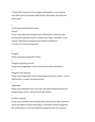 -Umpan balik yang berasal dari pengguna dikumpulkan secara langsung
atau tidak langsung dinyatakan dalam bentuk rekomendasi dan keputusan
perancangan.
•
Perancangan interatif (spiral model)
Iteratif?
Sistem yang sedang dikembangkan harus didefinisikan, dirancang, dites
berulang kali berdasarkan hasil tes kelakuan dari fungsi, antarmuka, sistem
bantuan, dokumentasi pengguna dan pendekatan pelatihannya.
User dari user centered design yaitu :
•
Pengguna
Orang yang akan menggunakan sistem
•
Pengguna langsung (end user).
Orang yang menggunakan sistem untuk menyelesaikan pekerjaannya.
•
Pengguna tidak langsung.
Orang yang menggunakan sistem untuk penggunaan lainnya, seperti : system
administrators, installers dan demonstrators.
•
Stakeholder.
Orang yang terpengaruh oleh sistem atau yang dapat mempengaruhi proses
pengembangan, seperti : staf pemasaran dan pembeli.
•
Usability engineers.
Orang yang mempunyai latar belakang dalam psikologi dan dapat membantu
dalam menetapkan panduan perancangan, menentukan konteks penggunaan
dan melaksanakan wawancara kebutuhan penggunaan dan sesi pengujian.
 