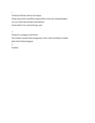 •
Technical staff dan software developers.
Orang yang merinci spesifikasi fungsionalitas sistem dan mengembangkan
use case model dan prototipe antarmukanya.
Aturan dalam User centered design yaitu :
1.
Perspective, pengguna selalu benar.
Jika terdapat masalah dalam penggunaan sistem, maka masalahnya terdapat
pada sistem bukan pengguna
2.
Installasi
 