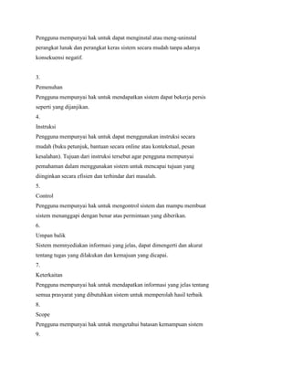 Pengguna mempunyai hak untuk dapat menginstal atau meng-uninstal
perangkat lunak dan perangkat keras sistem secara mudah tanpa adanya
konsekuensi negatif.
3.
Pemenuhan
Pengguna mempunyai hak untuk mendapatkan sistem dapat bekerja persis
seperti yang dijanjikan.
4.
Instruksi
Pengguna mempunyai hak untuk dapat menggunakan instruksi secara
mudah (buku petunjuk, bantuan secara online atau kontekstual, pesan
kesalahan). Tujuan dari instruksi tersebut agar pengguna mempunyai
pemahaman dalam menggunakan sistem untuk mencapai tujuan yang
diinginkan secara efisien dan terhindar dari masalah.
5.
Control
Pengguna mempunyai hak untuk mengontrol sistem dan mampu membuat
sistem menanggapi dengan benar atas permintaan yang diberikan.
6.
Umpan balik
Sistem memnyediakan informasi yang jelas, dapat dimengerti dan akurat
tentang tugas yang dilakukan dan kemajuan yang dicapai.
7.
Keterkaitan
Pengguna mempunyai hak untuk mendapatkan informasi yang jelas tentang
semua prasyarat yang dibutuhkan sistem untuk memperolah hasil terbaik
8.
Scope
Pengguna mempunyai hak untuk mengetahui batasan kemampuan sistem
9.
 