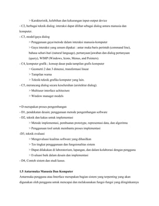 > Karakteristik, kelebihan dan kekurangan input-output device
- C2, berbagai teknik dialog; interaksi dapat dilihat sebagai dialog antara manusia dan
komputer.
- C3, model/gaya dialog
> Penggunaan gaya/metode dalam interaksi manusia-komputer
> Gaya interaksi yang umum dipakai : antar muka baris perintah (command line),
bahasa sehari-hari (natural language), pertanyaan/jawaban dan dialog pertanyaan
(query), WIMP (Windows, Icons, Menus, and Pointers).
- C4, komputer grafik ; konsep dasar pada tampilan grafis komputer
> Geometri 2 dan 3 dimensi, transformasi linear
> Tampilan warna
> Teknik-teknik grafika komputer yang lain.
- C5, merancang dialog secara keseluruhan (arsitektur dialog).
> Multiuser interface achitecture
> Window manager models
• D merupakan proses pengembangan
- D1, pendekatan desain; penggunaan metode pengembangan software
- D2, teknik dan kakas untuk implementasi
> Metode implementasi, pembuatan prototype, representasi data, dan algoritma
> Penggunaan tool untuk membantu proses implementasi
-D3, teknik evaluasi
> Mengevaluasi kualitas software yang dihasilkan
> Tes tingkat pengggunaan dan fungsionalitas sistem
> Dapat dilakukan di laboratorium, lapangan, dan dalam kolaborasi dengan pengguna
> Evaluasi baik dalam desain dan implementasi
- D4, Contoh sistem dan studi kasus.
1.5 Antarmuka Manusia Dan Komputer
Antarmuka pengguna atau Interface merupakan bagian sistem yang terpenting yang akan
digunakan oleh pengguna untuk mencapai dan melaksanakan fungsi-fungsi yang diinginkannya
 