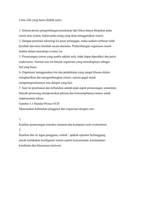Lima sifat yang harus diubah yaitu :
1. Selama proses pengembangan penekanan dan fokus hanya ditujukan pada
mesin atau sistem, bukan pada orang yang akan menggunakan sistem.
2. Dengan penetrasi teknologi ke pasar pelanggan, maka audiens terbesar telah
berubah dan terus berubah secara dramatis. Perkembangan organisasi masih
lambat dalam mensikapi evolusi ini.
3. Perancangan sistem yang usable adalah sulit, tidak dapat diprediksi dan perlu
usaha keras. Namun saat ini banyak organisasi yang mensikapinya sebagai
hal yang biasa.
4. Organisasi menggunakan tim dan pendekatan yang sangat khusus dalam
menghasilkan dan mengembangkan sistem, namun gagal untuk
mengintegrasikannya satu dengan yang lain.
5. Saat ini penekanan dan kebutuhan adalah pada aspek perancangan, sementara
banyak perancang memposisikan pikiran dan keterampilannya hanya untuk
implementasi teknis.
Gambar 5.3 Standar Proses UCD
Menentukan kebutuhan pengguna dan organisasi dengan cara :
1.
Kualitas perancangan interaksi manusia dan komputer serta workstation.
2.
Kualitas dan isi tugas pengguna, contoh : apakah operator bertanggung
jawab melakukan konfigurasi sistem seperti kenyamanan, keselamatan,
kesehatan dan khususnya motivasi.
 