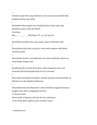 •
Sediakan umpan balik yang informatif, secara terus-menerus memberitahu
pengguna tentang yang terjadi.
•
Minimalkan beban ingatan user, mendeskripsikan format input yang
diperlukan seperti contoh dan default.
Contohnya:
Date _ _ - _ _ _ - _ _ (DD-Mmm-YY, e.g., 02-Aug-93)
•
Memberikan perubahan aksi yang mudah, seperti memberikan undo
•
Menyediakan jalan keluar yang jelas, misal untuk mengatasi salah dalam
memilih perintah.
•
Menyediakan shortcut, memungkinkan user untuk menjalankan operasi yg
sering dipakai dengan cepat.
•
Mendukung fokus internal dari kontrol, seperti penggunaan enter next
command lebih baik daripada Ready for next command
•
Menyediakan penanganan kesalahan, memberi petunjuk tentang kesalahan yg
dilakukan user dan langkah perbaikannya
•
Menyediakan help dan dokumentasi, untuk membantu pengguna khususnya
pengguna baru dalam menggunakan software.
5.5 Desain Grafik
Desain grafik mempunyai sifat look dan feel, maksudnya :
-Look terlihat pada tampilan secara visualisasi seperti:
- simbolisasi/icon
 