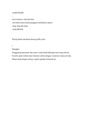 -enable/disable
-
active/inactive, dan lain-lain.
-feel akan terasa ketika pengguna melakukan seperti :
-drag, drag dan drop
-click/dblclick.
Prinsip dalam membuat desain grafik yaitu :
•
Metaphor
Penggunaan presentasi dan unsur visual untuk beberapa item yang relevan.
Contoh: pada website toko furniture online dengan visualisasi etalase di toko
dibuat mirip dengan aslinya, seperti gambar di bawah ini:
 