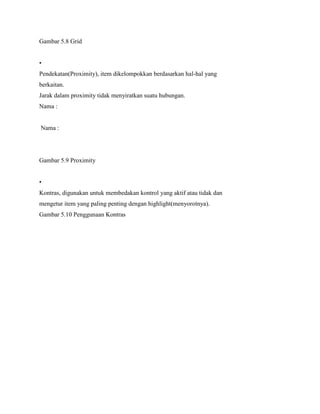 Gambar 5.8 Grid
•
Pendekatan(Proximity), item dikelompokkan berdasarkan hal-hal yang
berkaitan.
Jarak dalam proximity tidak menyiratkan suatu hubungan.
Nama :
Nama :
Gambar 5.9 Proximity
•
Kontras, digunakan untuk membedakan kontrol yang aktif atau tidak dan
mengetur item yang paling penting dengan highlight(menyorotnya).
Gambar 5.10 Penggunaan Kontras
 