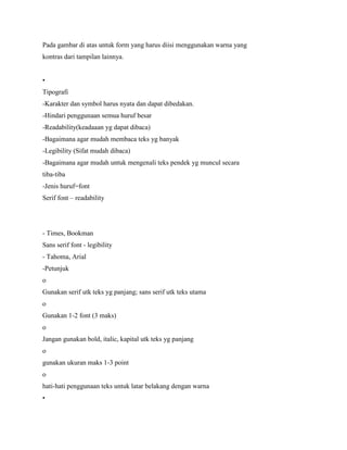 Pada gambar di atas untuk form yang harus diisi menggunakan warna yang
kontras dari tampilan lainnya.
•
Tipografi
-Karakter dan symbol harus nyata dan dapat dibedakan.
-Hindari penggunaan semua huruf besar
-Readability(keadaaan yg dapat dibaca)
-Bagaimana agar mudah membaca teks yg banyak
-Legibility (Sifat mudah dibaca)
-Bagaimana agar mudah untuk mengenali teks pendek yg muncul secara
tiba-tiba
-Jenis huruf=font
Serif font – readability
- Times, Bookman
Sans serif font - legibility
- Tahoma, Arial
-Petunjuk
o
Gunakan serif utk teks yg panjang; sans serif utk teks utama
o
Gunakan 1-2 font (3 maks)
o
Jangan gunakan bold, italic, kapital utk teks yg panjang
o
gunakan ukuran maks 1-3 point
o
hati-hati penggunaan teks untuk latar belakang dengan warna
•
 