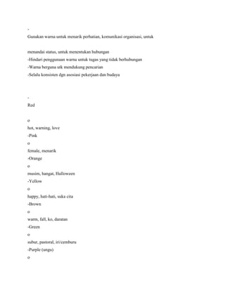 -
Gunakan warna untuk menarik perhatian, komunikasi organisasi, untuk
menandai status, untuk menentukan hubungan
-Hindari penggunaan warna untuk tugas yang tidak berhubungan
-Warna berguna utk mendukung pencarian
-Selalu konsisten dgn asosiasi pekerjaan dan budaya
-
Red
o
hot, warning, love
-Pink
o
female, menarik
-Orange
o
musim, hangat, Halloween
-Yellow
o
happy, hati-hati, suka cita
-Brown
o
warm, fall, ko, daratan
-Green
o
subur, pastoral, iri/cemburu
-Purple (ungu)
o
 