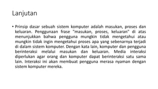 Lanjutan
• Prinsip dasar sebuah sistem komputer adalah masukan, proses dan
keluaran. Penggunaan frase "masukan, proses, keluaran" di atas
menunjukkan bahwa pengguna mungkin tidak mengetahui atau
mungkin tidak ingin mengetahui proses apa yang sebenarnya terjadi
di dalam sistem komputer. Dengan kata lain, komputer dan pengguna
berinteraksi melalui masukan dan keluaran. Media interaksi
diperlukan agar orang dan komputer dapat berinteraksi satu sama
lain. Interaksi ini akan membuat pengguna merasa nyaman dengan
sistem komputer mereka.
 