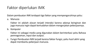 Faktor diperlukan IMK
Dalam pembuatan IMK terdapat tiga faktor yang mempengaruhinya yaitu:
a. Manusia
Faktor ini adalah alasan terjadi interaksi karena adanya keinginan dan
juga manusia ingin dapat kemudahan dalam mengerjakan pekerjaannya.
b. Komputer
Faktor ini sebagai media yang digunakan dalam berinterkasi yaitu Bahasa
pemrograman, input dan output.
c. Fungsi Pembuatan IMK terjadi karena faktor fungsi, yaitu hasil akhir yang
dapat membantu pekerjaan manusia.
 