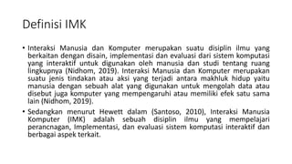 Definisi IMK
• Interaksi Manusia dan Komputer merupakan suatu disiplin ilmu yang
berkaitan dengan disain, implementasi dan evaluasi dari sistem komputasi
yang interaktif untuk digunakan oleh manusia dan studi tentang ruang
lingkupnya (Nidhom, 2019). Interaksi Manusia dan Komputer merupakan
suatu jenis tindakan atau aksi yang terjadi antara makhluk hidup yaitu
manusia dengan sebuah alat yang digunakan untuk mengolah data atau
disebut juga komputer yang mempengaruhi atau memiliki efek satu sama
lain (Nidhom, 2019).
• Sedangkan menurut Hewett dalam (Santoso, 2010), Interaksi Manusia
Komputer (IMK) adalah sebuah disiplin ilmu yang mempelajari
perancnagan, Implementasi, dan evaluasi sistem komputasi interaktif dan
berbagai aspek terkait.
 