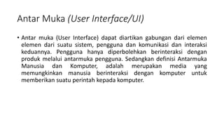 Antar Muka (User Interface/UI)
• Antar muka (User Interface) dapat diartikan gabungan dari elemen
elemen dari suatu sistem, pengguna dan komunikasi dan interaksi
keduannya. Pengguna hanya diperbolehkan berinteraksi dengan
produk melalui antarmuka pengguna. Sedangkan definisi Antarmuka
Manusia dan Komputer, adalah merupakan media yang
memungkinkan manusia berinteraksi dengan komputer untuk
memberikan suatu perintah kepada komputer.
 