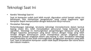 Teknologi Saat Ini
• Kondisi Teknologi Saat Ini
Saat ini komputer sudah jauh lebih murah, digunakan untuk hampir setiap sisi
kehidupan, kita mempunyai pengetahuan yang cukup bagaimana agar
komputer dapat menyesuaikan dengan kebutuhan kerja manusia.
• Perubahan Teknologi
Perkembangan teknologi, terutama teknologi microelectronic dalam bentuk
keping silicon (IC), telah menyebabkan penurunan harga komputer yang
signifikan. Teknologi ini memungkinkan pengembangan komputer yang kuat
dengan kapasitas penyimpan yang besar namun dengan harga yang lebih
rendah dengan kemampuan untuk memperkecil ukuran rangkaian serta
mengkemas banyak rangkaian dalam satu keping IC tipis. Perubahan teknologi
yang disebutkan di atas telah memungkinkan penggunaan komputer yang lebih
luas. Saat ini kehadiran komputer sudah tidak dapat dilepaskan dari dunia bisnis
dan industri modern.
 