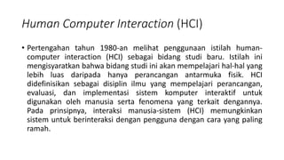 Human Computer Interaction (HCI)
• Pertengahan tahun 1980-an melihat penggunaan istilah human-
computer interaction (HCI) sebagai bidang studi baru. Istilah ini
mengisyaratkan bahwa bidang studi ini akan mempelajari hal-hal yang
lebih luas daripada hanya perancangan antarmuka fisik. HCI
didefinisikan sebagai disiplin ilmu yang mempelajari perancangan,
evaluasi, dan implementasi sistem komputer interaktif untuk
digunakan oleh manusia serta fenomena yang terkait dengannya.
Pada prinsipnya, interaksi manusia-sistem (HCI) memungkinkan
sistem untuk berinteraksi dengan pengguna dengan cara yang paling
ramah.
 