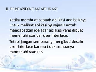 H. PERBANDINGAN APLIKASI
Ketika membuat sebuah aplikasi ada baiknya
untuk melihat aplikasi yg sejenis untuk
mendapatkan ide agar aplikasi yang dibuat
memenuhi standar user interface.
Tetapi jangan sembarang mengikuti desain
user interface karena tidak semuanya
memenuhi standar.
 