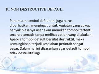 K. NON DESTRUCTIVE DEFAULT
Penentuan tombol default ini juga harus
diperhatikan, mengingat untuk kegiatan yang cukup
banyak biasanya user akan menekan tombol tertentu
secara otomatis tanpa melihat action yang dilakukan.
Apabila tombol default bersifat destruktif, maka
kemungkinan terjadi kesalahan perintah sangat
besar. Dalam hal ini disarankan agar default tombol
tidak destruktif lagi.
 