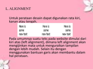 L. ALIGNMENT
Untuk perataan desain dapat digunakan rata kiri,
kanan atau tengah.
Pada umumnya suatu teks pada website dimulai dari
kiri atas (left alignment), dimana left alignment akan
mengijinkan mata untuk menguraikan tampilan
dengan lebih mudah. Selain itu dengan
menggunakan bantuan garis akan membantu dalam
hal perataan.
 