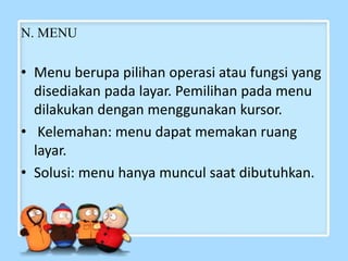 N. MENU
• Menu berupa pilihan operasi atau fungsi yang
disediakan pada layar. Pemilihan pada menu
dilakukan dengan menggunakan kursor.
• Kelemahan: menu dapat memakan ruang
layar.
• Solusi: menu hanya muncul saat dibutuhkan.
 