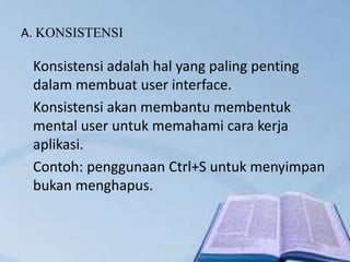 A. KONSISTENSI
Konsistensi adalah hal yang paling penting
dalam membuat user interface.
Konsistensi akan membantu membentuk
mental user untuk memahami cara kerja
aplikasi.
Contoh: penggunaan Ctrl+S untuk menyimpan
bukan menghapus.
 