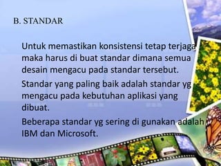 B. STANDAR
Untuk memastikan konsistensi tetap terjaga
maka harus di buat standar dimana semua
desain mengacu pada standar tersebut.
Standar yang paling baik adalah standar yg
mengacu pada kebutuhan aplikasi yang
dibuat.
Beberapa standar yg sering di gunakan adalah
IBM dan Microsoft.
 