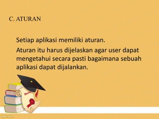 C. ATURAN
Setiap aplikasi memiliki aturan.
Aturan itu harus dijelaskan agar user dapat
mengetahui secara pasti bagaimana sebuah
aplikasi dapat dijalankan.
 