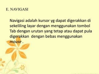 E. NAVIGASI
Navigasi adalah kursor yg dapat digerakkan di
sekeliling layar dengan menggunakan tombol
Tab dengan urutan yang tetap atau dapat pula
digerakkan dengan bebas menggunakan
mouse .
 