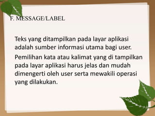 F. MESSAGE/LABEL
Teks yang ditampilkan pada layar aplikasi
adalah sumber informasi utama bagi user.
Pemilihan kata atau kalimat yang di tampilkan
pada layar aplikasi harus jelas dan mudah
dimengerti oleh user serta mewakili operasi
yang dilakukan.
 