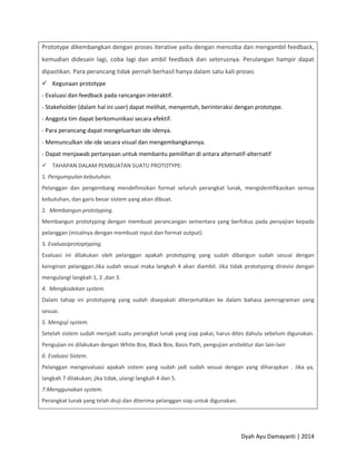 Dyah Ayu Damayanti | 2014
Prototype dikembangkan dengan proses iterative yaitu dengan mencoba dan mengambil feedback,
kemudian didesain lagi, coba lagi dan ambil feedback dan seterusnya. Perulangan hampir dapat
dipastikan. Para perancang tidak pernah berhasil hanya dalam satu kali proses
 Kegunaan prototype
- Evaluasi dan feedback pada rancangan interaktif.
- Stakeholder (dalam hal ini user) dapat melihat, menyentuh, berinteraksi dengan prototype.
- Anggota tim dapat berkomunikasi secara efektif.
- Para perancang dapat mengeluarkan ide-idenya.
- Memunculkan ide-ide secara visual dan mengembangkannya.
- Dapat menjawab pertanyaan untuk membantu pemilihan di antara alternatif-alternatif
 TAHAPAN DALAM PEMBUATAN SUATU PROTOTYPE:
1. Pengumpulan kebutuhan.
Pelanggan dan pengembang mendefinisikan format seluruh perangkat lunak, mengidentifikasikan semua
kebutuhan, dan garis besar sistem yang akan dibuat.
2. Membangun prototyping.
Membangun prototyping dengan membuat perancangan sementara yang berfokus pada penyajian kepada
pelanggan (misalnya dengan membuat input dan format output).
3. Evaluasiprotoptyping.
Evaluasi ini dilakukan oleh pelanggan apakah prototyping yang sudah dibangun sudah sesuai dengan
keinginan pelanggan.Jika sudah sesuai maka langkah 4 akan diambil. Jika tidak prototyping direvisi dengan
mengulangI langkah 1, 2 ,dan 3.
4. Mengkodekan system.
Dalam tahap ini prototyping yang sudah disepakati diterjemahkan ke dalam bahasa pemrograman yang
sesuai.
5. Menguji system.
Setelah sistem sudah menjadi suatu perangkat lunak yang siap pakai, harus dites dahulu sebelum digunakan.
Pengujian ini dilakukan dengan White Box, Black Box, Basis Path, pengujian arsitektur dan lain-lain
6. Evaluasi Sistem.
Pelanggan mengevaluasi apakah sistem yang sudah jadi sudah sesuai dengan yang diharapkan . Jika ya,
langkah 7 dilakukan; jika tidak, ulangi langkah 4 dan 5.
7.Menggunakan system.
Perangkat lunak yang telah diuji dan diterima pelanggan siap untuk digunakan.
 