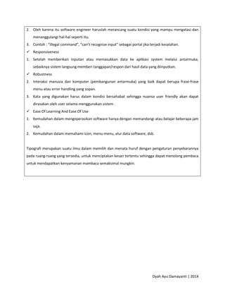 Dyah Ayu Damayanti | 2014
2. Oleh karena itu software engineer haruslah merancang suatu kondisi yang mampu mengatasi dan
menanggulangi hal-hal seperti itu.
3. Contoh : “illegal command”, “can’t recognize input” sebagai portal jika terjadi kesalahan.
 Responsiveness
1. Setelah memberikan inputan atau memasukkan data ke aplikasi system melalui antarmuka,
sebaiknya sistem langsung memberi tanggapan/respon dari hasil data yang diinputkan.
 Robustness
2. Interaksi manusia dan komputer (pembangunan antarmuka) yang baik dapat berupa frase-frase
menu atau error handling yang sopan.
3. Kata yang digunakan harus dalam kondisi bersahabat sehingga nuansa user friendly akan dapat
dirasakan oleh user selama menggunakan sistem .
 Ease Of Learning And Ease Of Use
1. Kemudahan dalam mengoperasikan software hanya dengan memandangi atau belajar beberapa jam
saja.
2. Kemudahan dalam memahami icon, menu-menu, alur data software, dsb.
Tipografi merupakan suatu ilmu dalam memilih dan menata huruf dengan pengaturan penyebarannya
pada ruang-ruang yang tersedia, untuk menciptakan kesan tertentu sehingga dapat menolong pembaca
untuk mendapatkan kenyamanan mambaca semaksimal mungkin.
 