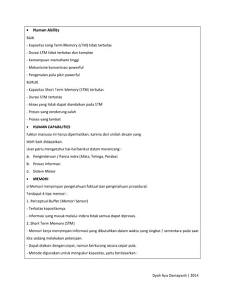 Dyah Ayu Damayanti | 2014
 Human Ability
BAIK
- Kapasitas Long Term Memory (LTM) tidak terbatas
- Durasi LTM tidak terbatas dan komplex
- Kemampuan memahami tinggi
- Mekanisme konsentrasi powerful
- Pengenalan pola pikir powerful
BURUK
- Kapasitas Short Term Memory (STM) terbatas
- Durasi STM terbatas
- Akses yang tidak dapat diandalkan pada STM
- Proses yang cenderung salah
- Proses yang lambat
 HUMAN CAPABILITIES
Faktor manusia ini harus diperhatikan, karena dari sinilah desain yang
lebih baik didapatkan.
User perlu mengetahui hal-hal berikut dalam merancang :
a. Penginderaan / Panca indra (Mata, Telinga, Peraba)
b. Proses informasi
c. Sistem Motor
 MEMORI
o Memori menyimpan pengetahuan faktual dan pengetahuan prosedural.
Terdapat 4 tipe memori :
1. Perceptual Buffer (Memori Sensor)
- Terbatas kapasitasnya.
- Informasi yang masuk melalui indera tidak semua dapat diproses.
2. Short Term Memory (STM)
- Memori kerja menyimpan informasi yang dibutuhkan dalam waktu yang singkat / sementara pada saat
kita sedang melakukan pekerjaan.
- Dapat diakses dengan cepat, namun berkurang secara cepat pula.
- Metode digunakan untuk mengukur kapasitas, yaitu berdasarkan :
 