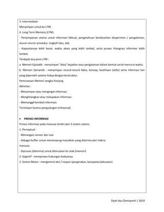 Dyah Ayu Damayanti | 2014
3. Intermediate
Menyimpan untuk ke LTM.
4. Long Term Memory (LTM).
- Penyimpanan utama untuk informasi faktual, pengetahuan berdasarkan eksperimen / pengalaman,
aturan-aturan prosedur, tingkah laku, dsb.
- Kapasitasnya lebih besar, waktu akses yang lebih lambat, serta proses hilangnya informasi lebih
lambat.
Terdapat dua jenis LTM :
a. Memori Episodik : menyimpan "data" kejadian atau pengalaman dalam bentuk serial menurut waktu.
b. Memori Semantik : menyimpan record-record fakta, konsep, keahliaan (skills) serta informasi lain
yang diperoleh selama hidup dengan terstruktur.
Pemrosesan Memori Jangka Panjang.
Aktivitas :
- Menyimpan atau mengingat informasi.
- Menghilangkan atau melupakan informasi.
- Memanggil kembali informasi.
Tersimpan karena pengulangan (rehearsal)
 PROSES INFORMASI
Proses informasi pada manusia terdiri dari 3 sistem utama :
1. Perseptual :
- Menangani sensor dari luar
- Sebagai buffer untuk menampung masukkan yang diterima dari indera
manusia
- Diproses (diterima) untuk diteruskan ke otak (memori)
2. Kognitif : memproses hubungan keduanya
3. Sistem Motor : mengontrol aksi / respon (pergerakan, kecepatan,kekuatan)
 