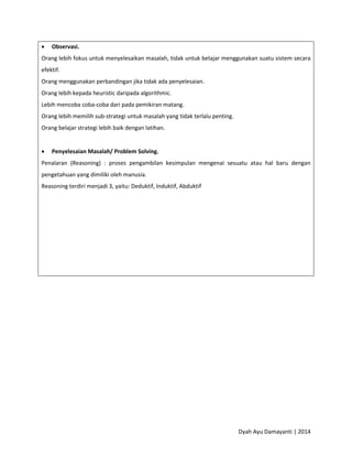Dyah Ayu Damayanti | 2014
 Observasi.
Orang lebih fokus untuk menyelesaikan masalah, tidak untuk belajar menggunakan suatu sistem secara
efektif.
Orang menggunakan perbandingan jika tidak ada penyelesaian.
Orang lebih kepada heuristic daripada algorithmic.
Lebih mencoba coba-coba dari pada pemikiran matang.
Orang lebih memilih sub-strategi untuk masalah yang tidak terlalu penting.
Orang belajar strategi lebih baik dengan latihan.
 Penyelesaian Masalah/ Problem Solving.
Penalaran (Reasoning) : proses pengambilan kesimpulan mengenai sesuatu atau hal baru dengan
pengetahuan yang dimiliki oleh manusia.
Reasoning terdiri menjadi 3, yaitu: Deduktif, Induktif, Abduktif
 